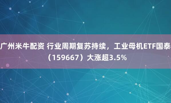 广州米牛配资 行业周期复苏持续，工业母机ETF国泰（159667）大涨超3.5%