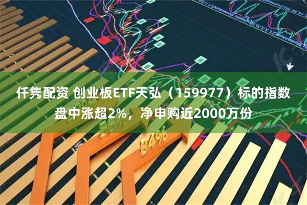 仟隽配资 创业板ETF天弘（159977）标的指数盘中涨超2%，净申购近2000万份