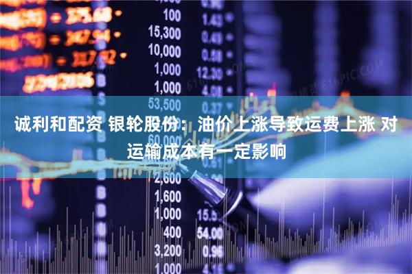 诚利和配资 银轮股份：油价上涨导致运费上涨 对运输成本有一定影响