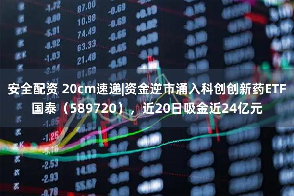 安全配资 20cm速递|资金逆市涌入科创创新药ETF国泰（589720），近20日吸金近24亿元