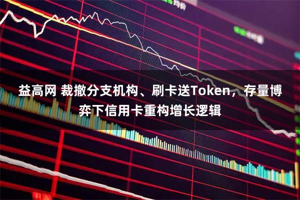 益高网 裁撤分支机构、刷卡送Token，存量博弈下信用卡重构增长逻辑